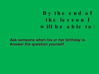 By the end of the lesson I will be able to: Ask someone when his or her birthday is. Answer the question yourself. 
