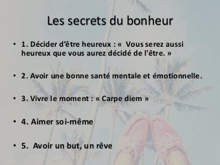 Les secrets du bonheur 
• 1. Décider d’être heureux : « Vous serez aussi 
heureux que vous aurez décidé de l'être. » 
• 2. Avoir une bonne santé mentale et émotionnelle. 
• 3. Vivre le moment : « Carpe diem » 
• 4. Aimer soi-même 
• 5. Avoir un but, un rêve 
 