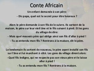 Conte Africain 
Un enfant demande à son père: 
- Dis papa, quel est le secret pour être heureux ? 
Alors le père demande à son fils de le suivre. Ils sortent de la 
maison, le père sur leur vieil âne et le fils suivant à pied. Et les gens 
du village de dire: 
- Mais quel mauvais père qui oblige ainsi son fils d'aller à pied ! 
- Tu as entendu mon fils ? Rentrons à la maison, dit le père. 
Le lendemain ils sortent de nouveau, le père ayant installé son fils 
sur l'âne et lui marchant à côté. Les gens du village dirent alors: 
- Quel fils indigne, qui ne respecte pas son vieux père et le laisse 
aller à pied ! 
- Tu as entendu mon fils ? Rentrons à la maison. 
 