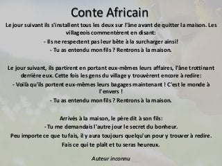 Conte Africain 
Le jour suivant ils s'installent tous les deux sur l'âne avant de quitter la maison. Les 
villageois commentèrent en disant: 
- Ils ne respectent pas leur bête à la surcharger ainsi! 
- Tu as entendu mon fils ? Rentrons à la maison. 
Le jour suivant, ils partirent en portant eux-mêmes leurs affaires, l'âne trottinant 
derrière eux. Cette fois les gens du village y trouvèrent encore à redire: 
- Voilà qu'ils portent eux-mêmes leurs bagages maintenant ! C'est le monde à 
l'envers ! 
- Tu as entendu mon fils ? Rentrons à la maison. 
Arrivés à la maison, le père dit à son fils: 
- Tu me demandais l'autre jour le secret du bonheur. 
Peu importe ce que tu fais, il y aura toujours quelqu'un pour y trouver à redire. 
Fais ce qui te plaît et tu seras heureux. 
Auteur inconnu 
 