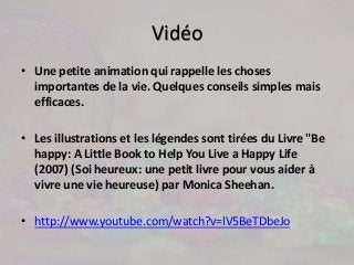 Vidéo 
• Une petite animation qui rappelle les choses 
importantes de la vie. Quelques conseils simples mais 
efficaces. 
• Les illustrations et les légendes sont tirées du Livre "Be 
happy: A Little Book to Help You Live a Happy Life 
(2007) (Soi heureux: une petit livre pour vous aider à 
vivre une vie heureuse) par Monica Sheehan. 
• http://www.youtube.com/watch?v=lV5BeTDbeJo 
 