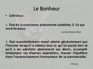 Le Bonheur 
• Définition: 
1. État de la conscience pleinement satisfaite; 2. Ce qui 
rend heureux. 
(Le Petit Robert 2012) 
1. État essentiellement moral atteint généralement par 
l'homme lorsqu'il a obtenu tout ce qui lui paraît bon et 
qu'il a pu satisfaire pleinement ses désirs, accomplir 
totalement ses diverses aspirations, trouver l'équilibre 
dans l'épanouissement harmonieux de sa personnalité. 
(Trésor) 
 