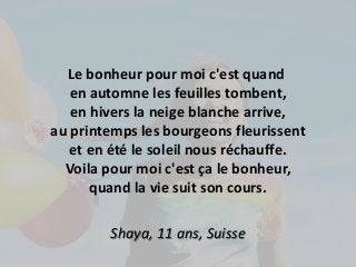 Le bonheur pour moi c'est quand 
en automne les feuilles tombent, 
en hivers la neige blanche arrive, 
au printemps les bourgeons fleurissent 
et en été le soleil nous réchauffe. 
Voila pour moi c'est ça le bonheur, 
quand la vie suit son cours. 
Shaya, 11 ans, Suisse 
 