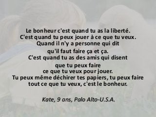 Le bonheur c'est quand tu as la liberté. 
C'est quand tu peux jouer à ce que tu veux. 
Quand il n'y a personne qui dit 
qu'il faut faire ça et ça. 
C'est quand tu as des amis qui disent 
que tu peux faire 
ce que tu veux pour jouer. 
Tu peux même déchirer tes papiers, tu peux faire 
tout ce que tu veux, c'est le bonheur. 
Kate, 9 ans, Palo Alto-U.S.A. 
 