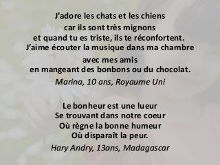 J’adore les chats et les chiens 
car ils sont très mignons 
et quand tu es triste, ils te réconfortent. 
J’aime écouter la musique dans ma chambre 
avec mes amis 
en mangeant des bonbons ou du chocolat. 
Marina, 10 ans, Royaume Uni 
Le bonheur est une lueur 
Se trouvant dans notre coeur 
Où règne la bonne humeur 
Où disparaît la peur. 
Hary Andry, 13ans, Madagascar 
 