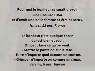 Pour moi le bonheur ce serait d'avoir 
une Cadillac 1964 
et d'avoir une belle femme et être heureux. 
Ismael, 13 ans, France 
Le bonheur c'est quelque chose 
qui est bien et cool. 
On peut faire ce qu'on veut: 
- Mettre le pantalon sur la tête. 
- Faire n'importe quoi comme un cochon. 
- Grimper n'importe où comme un singe. 
Jérémy, 8 ans, Taïwan 
 