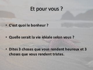 Et pour vous ? 
• C’est quoi le bonheur ? 
• Quelle serait la vie idéale selon vous ? 
• Dites 3 choses que vous rendent heureux et 3 
choses que vous rendent tristes. 
 