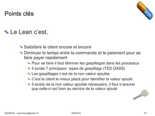 Points clés Le Lean c’est, Satisfaire le client encore et encore Diminuer le temps entre la commande et le paiement pour se faire payer rapidement Pour se faire il faut éliminer les gaspillages dans les processus Il existe 7 principaux  types de gaspillage (TED DASS) Les gaspillages c’est de la non valeur ajoutée C’est le client le mieux placé pour identifier la valeur ajouté Il existe de la non valeur ajoutée nécessaire, il faut s’assurer que celle-ci est bien au service de la valeur ajouté 