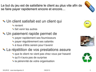 Le but du jeu est de satisfaire le client au plus vite afin de se faire payer rapidement encore et encore… Un client satisfait est un client qui revient fait venir les autres Un paiement rapide permet de payer rapidement ses fournisseurs payer régulièrement ses salariés à tous d’être serein pour l’avenir La répétition de vos prestations assure que le client ne vient pas chez vous par hasard qu’il n’aura pas de surprise la pérennité de votre organisation 