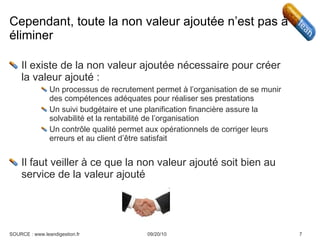 Cependant, toute la non valeur ajoutée n’est pas à éliminer Il existe de la non valeur ajoutée nécessaire pour créer la valeur ajouté : Un processus de recrutement permet à l’organisation de se munir des compétences adéquates pour réaliser ses prestations Un suivi budgétaire et une planification financière assure la solvabilité et la rentabilité de l’organisation Un contrôle qualité permet aux opérationnels de corriger leurs erreurs et au client d’être satisfait Il faut veiller à ce que la non valeur ajouté soit bien au service de la valeur ajouté 