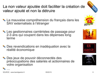 La non valeur ajoutée doit faciliter la création de valeur ajouté et non la détruire  La mauvaise compréhension du français dans les SAV externalisés à l’étranger Les gestionnaires carriéristes de passage pour 2-3 ans qui coupent dans les dépenses long terme Des revendications en inadéquation avec la réalité économique Des jeux de pouvoir déconnectés des préoccupations des salariés et actionnaires de votre organisation … 