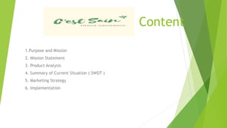 Content
1.Purpose and Mission
2. Mission Statement
3. Product Analysis
4. Summary of Current Situation ( SWOT )
5. Marketing Strategy
6. Implementation
 