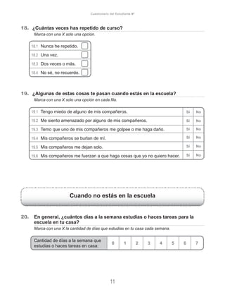18.	 ¿Cuántas veces has repetido de curso?
	 Marca con una X solo una opción.
18.1	 Nunca he repetido.
18.2	 Una vez.
18.3	 Dos veces o más.
18.4	 No sé, no recuerdo.
19.	 ¿Algunas de estas cosas te pasan cuando estás en la escuela?
	 Marca con una X solo una opción en cada fila.
19.1	 Tengo miedo de alguno de mis compañeros.
19.2	 Me siento amenazado por alguno de mis compañeros.
19.3	 Temo que uno de mis compañeros me golpee o me haga daño.
19.4	 Mis compañeros se burlan de mí.
19.5	 Mis compañeros me dejan solo.
19.6	 Mis compañeros me fuerzan a que haga cosas que yo no quiero hacer.
Cuando no estás en la escuela
20.	 En general, ¿cuántos días a la semana estudias o haces tareas para la
escuela en tu casa?
	 Marca con una X la cantidad de días que estudias en tu casa cada semana.
Cantidad de días a la semana que
estudias o haces tareas en casa:
0 1 2 3 4 5 6 7
11
Cuestionario del Estudiante 6º
Sí No
Sí No
Sí No
Sí No
Sí No
Sí No
 