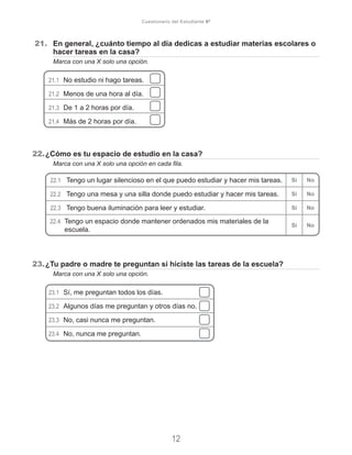 21.	 En general, ¿cuánto tiempo al día dedicas a estudiar materias escolares o
hacer tareas en la casa?
	 Marca con una X solo una opción.
21.1	 No estudio ni hago tareas.
21.2	 Menos de una hora al día.
21.3	 De 1 a 2 horas por día.
21.4	 Más de 2 horas por día.
22.	¿Cómo es tu espacio de estudio en la casa?
	 Marca con una X solo una opción en cada fila.
23.	¿Tu padre o madre te preguntan si hiciste las tareas de la escuela?
	 Marca con una X solo una opción.
23.1	 Sí, me preguntan todos los días.
23.2	 Algunos días me preguntan y otros días no.
23.3	 No, casi nunca me preguntan.
23.4	 No, nunca me preguntan.
12
Cuestionario del Estudiante 6º
22.1	 Tengo un lugar silencioso en el que puedo estudiar y hacer mis tareas. Sí No
22.2	 Tengo una mesa y una silla donde puedo estudiar y hacer mis tareas. Sí No
22.3	 Tengo buena iluminación para leer y estudiar. Sí No
22.4	 Tengo un espacio donde mantener ordenados mis materiales de la
escuela.
Sí No
 