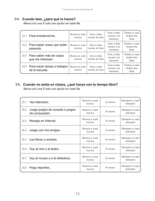 24.	 Cuando lees, ¿para qué lo haces?
	 Marca con una X solo una opción en cada fila.
25. Cuando no estás en clases, ¿qué haces con tu tiempo libre?
	 Marca con una X solo una opción en cada fila.
13
Cuestionario del Estudiante 6º
24.1	 Para entretenerme.
Nunca o casi
nunca
Una o dos
veces al mes
Una o dos
veces a la
semana
Todos o casi
todos los
días
24.2	 Para saber cosas que están
pasando.
Nunca o casi
nunca
Una o dos
veces al mes
Una o dos
veces a la
semana
Todos o casi
todos los
días
24.3	 Para saber más de cosas
que me interesan.
Nunca o casi
nunca
Una o dos
veces al mes
Una o dos
veces a la
semana
Todos o casi
todos los
días
24.4	 Para hacer tareas o trabajos
de la escuela.
Nunca o casi
nunca
Una o dos
veces al mes
Una o dos
veces a la
semana
Todos o casi
todos los
días
25.1	 Veo televisión.
Nunca o casi
nunca
A veces
Siempre o casi
siempre
25.2	 Juego juegos de consola o juegos
de computador.
Nunca o casi
nunca
A veces
Siempre o casi
siempre
25.3	 Navego en Internet.
Nunca o casi
nunca
A veces
Siempre o casi
siempre
25.4	 Juego con mis amigos.
Nunca o casi
nunca
A veces
Siempre o casi
siempre
25.5	 Leo libros o revistas.
Nunca o casi
nunca
A veces
Siempre o casi
siempre
25.6	 Voy al cine o al teatro.
Nunca o casi
nunca
A veces
Siempre o casi
siempre
25.7	 Voy al museo o a la biblioteca.
Nunca o casi
nunca
A veces
Siempre o casi
siempre
25.8	 Hago deportes.
Nunca o casi
nunca
A veces
Siempre o casi
siempre
 