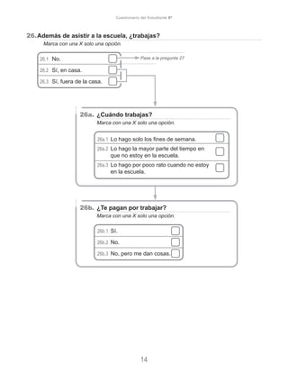 26.	Además de asistir a la escuela, ¿trabajas?
	 Marca con una X solo una opción.
26.1	 No.
26.2	 Sí, en casa.
26.3	 Sí, fuera de la casa.
Pase a la pregunta 27
26a.	¿Cuándo trabajas?
	 Marca con una X solo una opción.
26a.1 Lo hago solo los fines de semana.
26a.2 Lo hago la mayor parte del tiempo en
que no estoy en la escuela.
26a.3 Lo hago por poco rato cuando no estoy
en la escuela.
26b.	¿Te pagan por trabajar?
	 Marca con una X solo una opción.
26b.1  Sí.
26b.2  No.
26b.3  No, pero me dan cosas.
14
Cuestionario del Estudiante 6º
 