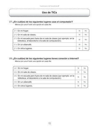 Uso de TICs
27.	¿En cuál(es) de los siguientes lugares usas el computador?
	 Marca con una X solo una opción en cada fila.
28.	¿En cuál(es) de los siguientes lugares tienes conexión a Internet?
	 Marca con una X solo una opción en cada fila.
15
Cuestionario del Estudiante 6º
27.1 En mi hogar. Sí No
27.2 En mi sala de clases. Sí No
27.3 En mi escuela pero fuera de mi sala de clases (por ejemplo: en la
biblioteca, el laboratorio o la sala de computación).
Sí No
27.4 En un cibercafé. Sí No
27.5 En otros lugares. Sí No
28.1 En mi hogar. Sí No
28.2 En mi sala de clases. Sí No
28.3 En mi escuela pero fuera de mi sala de clases (por ejemplo: en la
biblioteca, el laboratorio o la sala de computación).
Sí No
28.4 En un cibercafé. Sí No
28.5 En otros lugares. Sí No
 