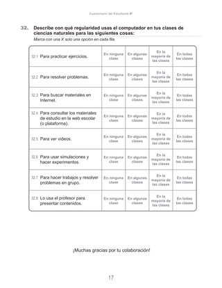 32. 	 Describe con qué regularidad usas el computador en tus clases de 		
	 ciencias naturales para las siguientes cosas:
	 Marca con una X solo una opción en cada fila.
32.1	 Para practicar ejercicios.
En ninguna
clase
En algunas
clases
En la
mayoría de
las clases
En todas
las clases
32.2	 Para resolver problemas.
En ninguna
clase
En algunas
clases
En la
mayoría de
las clases
En todas
las clases
32.3	 Para buscar materiales en
Internet.
En ninguna
clase
En algunas
clases
En la
mayoría de
las clases
En todas
las clases
32.4	 Para consultar los materiales
de estudio en la web escolar
(o plataforma).	
En ninguna
clase
En algunas
clases
En la
mayoría de
las clases
En todas
las clases
32.5	 Para ver videos.
En ninguna
clase
En algunas
clases
En la
mayoría de
las clases
En todas
las clases
32.6	 Para usar simulaciones y
hacer experimentos.
En ninguna
clase
En algunas
clases
En la
mayoría de
las clases
En todas
las clases
32.7	 Para hacer trabajos y resolver
problemas en grupo.
En ninguna
clase
En algunas
clases
En la
mayoría de
las clases
En todas
las clases
32.8	 Lo usa el profesor para
presentar contenidos.
En ninguna
clase
En algunas
clases
En la
mayoría de
las clases
En todas
las clases
¡Muchas gracias por tu colaboración!
17
Cuestionario del Estudiante 6º
 