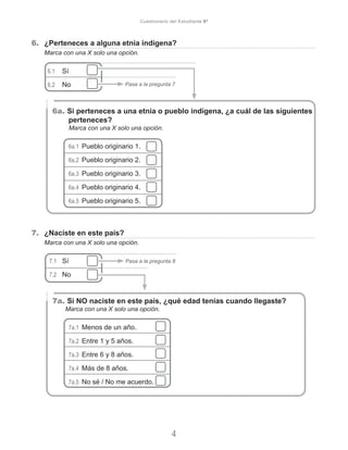 6.	 ¿Perteneces a alguna etnia indígena?
Marca con una X solo una opción.
6.1	 Sí	
6.2	 No
6a. Si perteneces a una etnia o pueblo indígena, ¿a cuál de las siguientes
perteneces?
Marca con una X solo una opción.
6a.1 Pueblo originario 1.
6a.2 Pueblo originario 2.
6a.3 Pueblo originario 3.
6a.4 Pueblo originario 4.
6a.5 Pueblo originario 5.
7.	 ¿Naciste en este país?
Marca con una X solo una opción.
7.1	 Sí	
7.2	 No	 		
7a. Si NO naciste en este país, ¿qué edad tenías cuando llegaste?
Marca con una X solo una opción.
7a.1 Menos de un año.
7a.2 Entre 1 y 5 años.
7a.3 Entre 6 y 8 años.
7a.4 Más de 8 años.
7a.5 No sé / No me acuerdo.
4
Cuestionario del Estudiante 6º
Pasa a la pregunta 7
Pasa a la pregunta 8
 