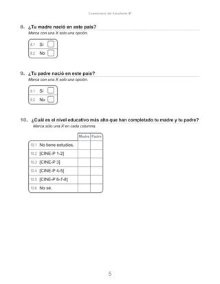 8.	 ¿Tu madre nació en este país?
Marca con una X solo una opción.
8.1	 Sí	
8.2	 No	
9.	 ¿Tu padre nació en este país?
Marca con una X solo una opción.
9.1	 Sí	
9.2	 No	
10.	 ¿Cuál es el nivel educativo más alto que han completado tu madre y tu padre?
	 Marca solo una X en cada columna.
	
10.1	 No tiene estudios.
10.2	 [CINE-P 1-2]
10.3	 [CINE-P 3]
10.4	 [CINE-P 4-5]
10.5	 [CINE-P 6-7-8]
10.6	 No sé.
Madre Padre
5
Cuestionario del Estudiante 6º
 