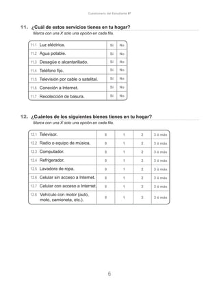 11.	 ¿Cuál de estos servicios tienes en tu hogar?
	 Marca con una X solo una opción en cada fila.
11.1	 Luz eléctrica.
11.2	 Agua potable.
11.3	 Desagüe o alcantarillado.
11.4	 Teléfono fijo.
11.5	 Televisión por cable o satelital.
11.6	 Conexión a Internet.
11.7	 Recolección de basura.
12. ¿Cuántos de los siguientes bienes tienes en tu hogar?
	 Marca con una X solo una opción en cada fila.
12.1	 Televisor.
12.2	 Radio o equipo de música.
12.3	 Computador.
12.4	 Refrigerador.
12.5	 Lavadora de ropa.
12.6	 Celular sin acceso a Internet.
12.7	 Celular con acceso a Internet.
12.8	 Vehículo con motor (auto,
moto, camioneta, etc.).
6
Cuestionario del Estudiante 6º
Sí No
Sí No
Sí No
Sí No
Sí No
Sí No
Sí No
0 1 2 3 ó más
0 1 2 3 ó más
0 1 2 3 ó más
0 1 2 3 ó más
0 1 2 3 ó más
0 1 2 3 ó más
0 1 2 3 ó más
0 1 2 3 ó más
 
