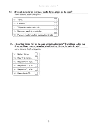 13.	 ¿De qué material es la mayor parte de los pisos de tu casa?
	 Marca con una X solo una opción.
13.1	 Tierra.
13.2	 Cemento.
13.3	 Tablas de madera sin pulir.
13.4	 Baldosas, cerámica o similar.
13.5	 Parquet, madera pulida o piso alfombrado.
14.	 ¿Cuántos libros hay en tu casa aproximadamente? Considera todos los
tipos de libro: poesía, novelas, diccionarios, libros de estudio, etc.
	 Marca con una X solo una opción.
14.1	 No hay libros.
14.2	 Hay 10 o menos.
14.3	 Hay entre 11 y 20.
14.4	 Hay entre 21 y 30.
14.5	 Hay entre 31 y 50.
14.6	 Hay más de 50.
7
Cuestionario del Estudiante 6º
 