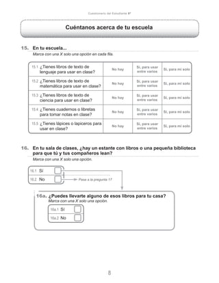 Pasa a la pregunta 17
Cuéntanos acerca de tu escuela
15.	 En tu escuela...
	 Marca con una X solo una opción en cada fila.
16.	 En tu sala de clases, ¿hay un estante con libros o una pequeña biblioteca 	
	 para que tú y tus compañeros lean?
	 Marca con una X solo una opción.
16.1	 Sí	
16.2	 No
16a. ¿Puedes llevarte alguno de esos libros para tu casa?
Marca con una X solo una opción.
16a.1 Sí	
16a.2 No	
8
Cuestionario del Estudiante 6º
15.1	 ¿Tienes libros de texto de
lenguaje para usar en clase?
No hay
Sí, para usar
entre varios
Sí, para mí solo
15.2	 ¿Tienes libros de texto de
matemática para usar en clase?
No hay
Sí, para usar
entre varios
Sí, para mí solo
15.3	 ¿Tienes libros de texto de
ciencia para usar en clase?
No hay
Sí, para usar
entre varios
Sí, para mí solo
15.4	 ¿Tienes cuadernos o libretas
para tomar notas en clase?
No hay
Sí, para usar
entre varios
Sí, para mí solo
15.5	 ¿Tienes lápices o lapiceros para
usar en clase?
No hay
Sí, para usar
entre varios
Sí, para mí solo
 