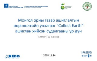 Илтгэгч: Ц. Хонгор
Монгол орны газар ашиглалтын
өөрчлөлтийн үнэлгээг “Collect Earth”
ашиглан хийсэн судалгааны үр дүн
2018.11.14
 