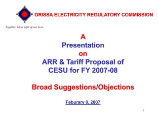 1
A
Presentation
on
ARR & Tariff Proposal of
CESU for FY 2007-08
Broad Suggestions/Objections
Feburary 8, 2007
Together, let us light up our lives.
ORISSA ELECTRICITY REGULATORY COMMISSION
 