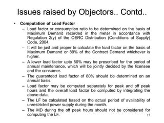 15
Issues raised by Objectors.. Contd..
• Computation of Load Factor
– Load factor or consumption ratio to be determined on the basis of
Maximum Demand recorded in the meter in accordance with
Regulation 2(y) of the OERC Distribution (Conditions of Supply)
Code, 2004.
– It will be just and proper to calculate the load factor on the basis of
Maximum Demand or 80% of the Contract Demand whichever is
higher.
– A lower load factor upto 50% may be prescribed for the period of
annual maintenance, which will be jointly decided by the licensee
and the consumer.
– The guaranteed load factor of 80% should be determined on an
annual basis.
– Load factor may be computed separately for peak and off peak
hours and the overall load factor be computed by integrating the
above data.
– The LF be calculated based on the actual period of availability of
unrestricted power supply during the month.
– The MD during the off peak hours should not be considered for
computing the LF.
 