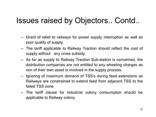 18
Issues raised by Objectors.. Contd..
– Grant of relief to railways for power supply interruption as well as
poor quality of supply.
– The tariff applicable to Railway Traction should reflect the cost of
supply without any cross subsidy.
– As far as supply to Railway Traction Sub-station is concerned, the
distribution companies are not entitled to any wheeling charges as
non of their own asset is involved in the supply process.
– Ignoring of maximum demand of TSS’s during feed extensions as
Railways are constrained to extend feed from adjacent TSS to the
failed TSS zone.
– The tariff clause for industrial colony consumption should be
applicable to Railway colony.
 