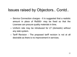 22
Issues raised by Objectors.. Contd..
– Service Connection charges - It is suggested that a realistic
amount in place of Rs500/- may be fixed so that the
Licensee can procure quality materials in time.
– Uniform rate may be introduced for LT (domestic) without
any slab system.
– Tariff Revision - The proposed tariff revision is not at all
desirable as there is no improvement in services.
 