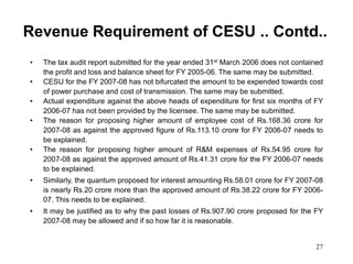 27
Revenue Requirement of CESU .. Contd..
• The tax audit report submitted for the year ended 31st March 2006 does not contained
the profit and loss and balance sheet for FY 2005-06. The same may be submitted.
• CESU for the FY 2007-08 has not bifurcated the amount to be expended towards cost
of power purchase and cost of transmission. The same may be submitted.
• Actual expenditure against the above heads of expenditure for first six months of FY
2006-07 has not been provided by the licensee. The same may be submitted.
• The reason for proposing higher amount of employee cost of Rs.168.36 crore for
2007-08 as against the approved figure of Rs.113.10 crore for FY 2006-07 needs to
be explained.
• The reason for proposing higher amount of R&M expenses of Rs.54.95 crore for
2007-08 as against the approved amount of Rs.41.31 crore for the FY 2006-07 needs
to be explained.
• Similarly, the quantum proposed for interest amounting Rs.58.01 crore for FY 2007-08
is nearly Rs.20 crore more than the approved amount of Rs.38.22 crore for FY 2006-
07. This needs to be explained.
• It may be justified as to why the past losses of Rs.907.90 crore proposed for the FY
2007-08 may be allowed and if so how far it is reasonable.
 