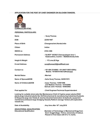 APPLICATION FOR THE POST OF CHIEF ENGINEER ON OIL/CHEM TANKERS.
CURRICULUM VITAE:
PERSONAL PARTICULARS:
Name : Suraj Thomas
DOB :22/05/1967
Place of Birth :Changanacheri,Kerala,India
Citizen :Indian
INDOS no :01EL1266
Permanent Address : ‘ELROY’ 55/2837,Cherupushpam lane 1,
Kadavanthra, Cochin – 682020,Kerala,India
Height & Weight : 172 cms,82 Kgs
E-mail Address :surajthomas22@rediffmail.com
Contact no : +91-484 2316969 / +91-9447138031(Wife)
Mobile: +919497014831(Whatsapp)
Marital Status : Married
Name of Spouse&DOB : Asha Suraj Thomas; 04/05/1972
Name of Childrens&DOB : Isaac Thomas; 13/09/1998
Joel Mathew Thomas: 14/10/2000
Samuel John Thomas: 18/09/2002
Post applied for : Chief Engineer/Technical Superintendent
Looking for suitable shore jobs like Maintenance Chief of Captive power plants,HVAC
plants,large Industrial plants like Oil,Petrochemical & manufacturing Industries,Drydocks
& Shipyards,large star Hotels & resorts,Industrial Automation & Hydraulic equipment
maintenance.Onboard large Dredging Vessels,Platform storage Tankers,Oil exploration
vessels etc.
Date of Availability : Any time after 16th
July,2018
EDUCATIONAL QUALIFICATION:
Educational Qualification :Bachelor of Technology in Mechanical Engg from
Govt: EnggCollege, Trichur, University of Calicut.
Placed in First Class with 67.2 % marks.
 