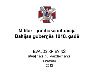 Militāri- politiskā situācija
Baltijas guberņās 1918. gadā
ĒVALDS KRIEVIŅŠ
atvaļināts pulkvežleitnants
Drabeši
2013

 