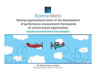Valuing organizational vision in the development
   of performance measurement frameworks 
         of science‐based organizations
        Lessons learned from two projects




                CES 2012 Conference Halifax
             Tuesday, May 15, 2012 | 15:45‐17:15
 