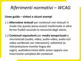 Riferimenti normativi – WCAG
Linee guida – sintesi e alcuni esempi
1.1 Alternative testuali per contenuti non testuali in
    modo che questo possa essere trasformato in altre
    forme fruibili secondo le necessità degli utenti.
1.2 Contenuti equivalenti per media temporizzati e
    sincronizzati (audio, video, audio-video, audio e/o
    video combinati con interazioni): sottotitoli (o
    interpretazione tramite lingua dei
    segni), audiodescrizioni delle azioni oppure una
    trascrizione completa dei contenuti.
 