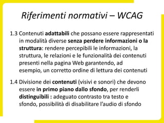 Riferimenti normativi – WCAG
1.3 Contenuti adattabili che possano essere rappresentati
    in modalità diverse senza perdere informazioni o la
    struttura: rendere percepibili le informazioni, la
    struttura, le relazioni e le funzionalità dei contenuti
    presenti nella pagina Web garantendo, ad
    esempio, un corretto ordine di lettura dei contenuti
1.4 Divisione dei contenuti (visivi e sonori) che devono
    essere in primo piano dallo sfondo, per renderli
    distinguibili : adeguato contrasto tra testo e
    sfondo, possibilità di disabilitare l’audio di sfondo
 