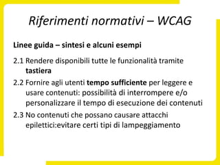 Riferimenti normativi – WCAG
Linee guida – sintesi e alcuni esempi
2.1 Rendere disponibili tutte le funzionalità tramite
    tastiera
2.2 Fornire agli utenti tempo sufficiente per leggere e
    usare contenuti: possibilità di interrompere e/o
    personalizzare il tempo di esecuzione dei contenuti
2.3 No contenuti che possano causare attacchi
    epilettici:evitare certi tipi di lampeggiamento
 