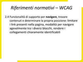 Riferimenti normativi – WCAG
2.4 Funzionalità di supporto per navigare, trovare
    contenuti e determinare la propria posizione: limitare
    i link presenti nella pagina, modalità per navigare
    agevolmente tra i diversi blocchi, rendere i
    collegamenti chiaramente identificabili
 