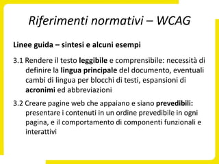 Riferimenti normativi – WCAG
Linee guida – sintesi e alcuni esempi
3.1 Rendere il testo leggibile e comprensibile: necessità di
    definire la lingua principale del documento, eventuali
    cambi di lingua per blocchi di testi, espansioni di
    acronimi ed abbreviazioni
3.2 Creare pagine web che appaiano e siano prevedibili:
    presentare i contenuti in un ordine prevedibile in ogni
    pagina, e il comportamento di componenti funzionali e
    interattivi
 