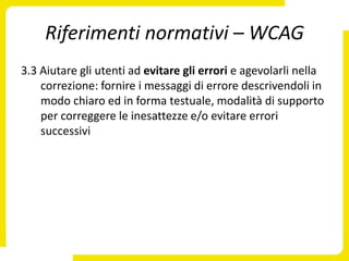 Riferimenti normativi – WCAG
3.3 Aiutare gli utenti ad evitare gli errori e agevolarli nella
    correzione: fornire i messaggi di errore descrivendoli in
    modo chiaro ed in forma testuale, modalità di supporto
    per correggere le inesattezze e/o evitare errori
    successivi
 