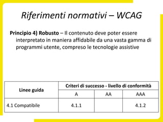 Riferimenti normativi – WCAG
 Principio 4) Robusto – Il contenuto deve poter essere
    interpretato in maniera affidabile da una vasta gamma di
    programmi utente, compreso le tecnologie assistive




                        Criteri di successo - livello di conformità
     Linee guida
                            A              AA              AAA

4.1 Compatibile           4.1.1                           4.1.2
 