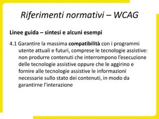 Riferimenti normativi – WCAG
Linee guida – sintesi e alcuni esempi
4.1 Garantire la massima compatibilità con i programmi
    utente attuali e futuri, comprese le tecnologie assistive:
    non produrre contenuti che interrompono l’esecuzione
    delle tecnologie assistive oppure che le aggirino e
    fornire alle tecnologie assistive le informazioni
    necessarie sullo stato dei contenuti, in modo da
    garantirne l’interazione
 