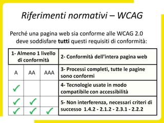 Riferimenti normativi – WCAG
Perché una pagina web sia conforme alle WCAG 2.0
  deve soddisfare tutti questi requisiti di conformità:
 