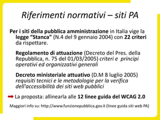 Riferimenti normativi – siti PA
Per i siti della pubblica amministrazione in Italia vige la
  legge “Stanca” (N.4 del 9 gennaio 2004) con 22 criteri
  da rispettare.
   Regolamento di attuazione (Decreto del Pres. della
   Repubblica, n. 75 del 01/03/2005) criteri e principi
   operativi ed organizzativi generali
   Decreto ministeriale attuativo (D.M 8 luglio 2005)
   requisiti tecnici e le metodologie per la verifica
   dell'accessibilità dei siti web pubblici
  La proposta: allinearla alle 12 linee guida del WCAG 2.0
Maggiori info su: http://www.funzionepubblica.gov.it (linee guida siti web PA)
 