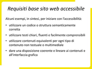 Requisiti base sito web accessibile
Alcuni esempi, in sintesi, per iniziare con l’accessibilità:
• utilizzare un codice o struttura semanticamente
  corretta
• utilizzare testi chiari, fluenti e facilmente comprensibili
• utilizzare contenuti equivalenti per ogni tipo di
  contenuto non testuale o multimediale
• dare una disposizione coerente e lineare ai contenuti e
  all'interfaccia grafica
 