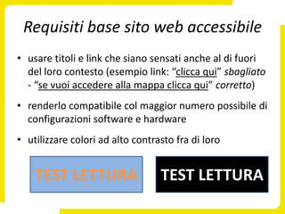 Requisiti base sito web accessibile
• usare titoli e link che siano sensati anche al di fuori
  del loro contesto (esempio link: “clicca qui” sbagliato
  - “se vuoi accedere alla mappa clicca qui” corretto)
• renderlo compatibile col maggior numero possibile di
  configurazioni software e hardware
• utilizzare colori ad alto contrasto fra di loro


    TEST LETTURA                  TEST LETTURA
 