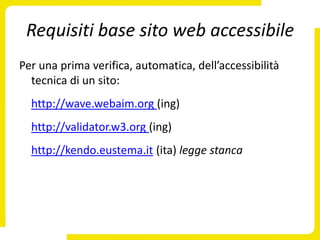 Requisiti base sito web accessibile
Per una prima verifica, automatica, dell’accessibilità
  tecnica di un sito:
  http://wave.webaim.org (ing)
  http://validator.w3.org (ing)
  http://kendo.eustema.it (ita) legge stanca
 