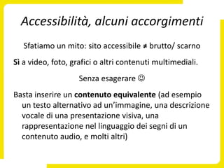 Accessibilità, alcuni accorgimenti
   Sfatiamo un mito: sito accessibile ≠ brutto/ scarno
Sì a video, foto, grafici o altri contenuti multimediali.
                    Senza esagerare 
Basta inserire un contenuto equivalente (ad esempio
  un testo alternativo ad un’immagine, una descrizione
  vocale di una presentazione visiva, una
  rappresentazione nel linguaggio dei segni di un
  contenuto audio, e molti altri)
 